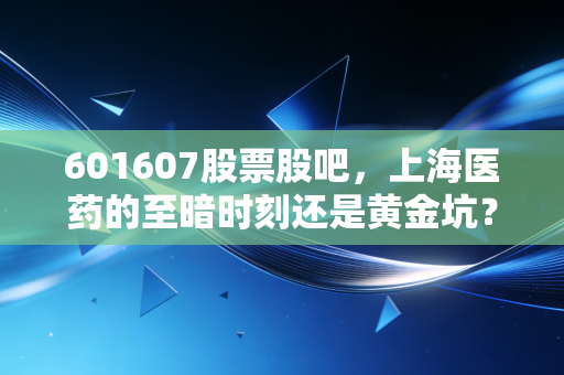 601607股票股吧,上海医药的至暗时刻还是黄金坑?散户焦虑背后的真相与投资逻辑