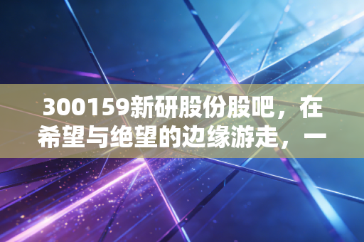 300159新研股份股吧,在希望与绝望的边缘游走,一场关于人性与博弈的深度复盘