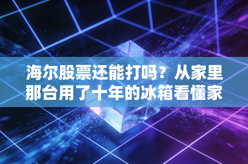海尔股票还能打吗?从家里那台用了十年的冰箱看懂家电巨头的隐形护城河