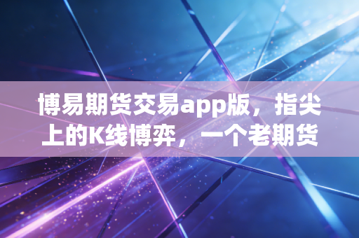 博易期货交易app版,指尖上的K线博弈,一个老期货人的深度体验与肺腑之言