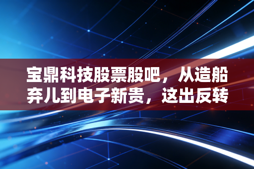 宝鼎科技股票股吧,从造船弃儿到电子新贵,这出反转大戏咱们该怎么看?
