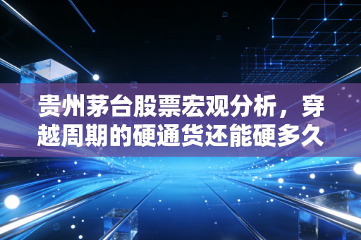 贵州茅台股票宏观分析,穿越周期的硬通货还能硬多久?
