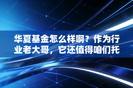 华夏基金怎么样啊?作为行业老大哥,它还值得咱们托付吗?