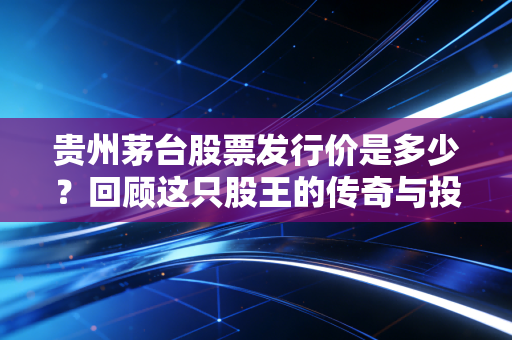 贵州茅台股票发行价是多少？回顾这只股王的传奇与投资启示