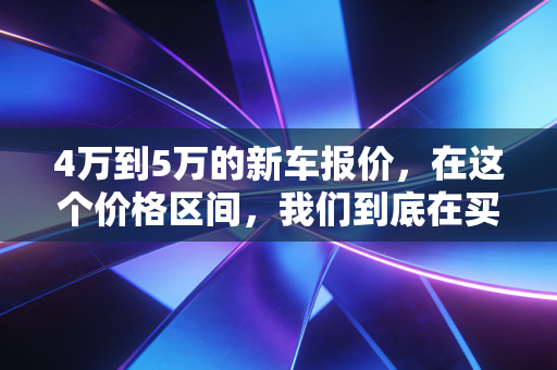 4万到5万的新车报价,在这个价格区间,我们到底在买什么?