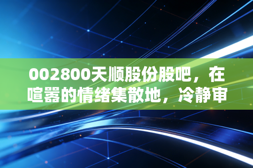 002800天顺股份股吧,在喧嚣的情绪集散地,冷静审视这只一带一路物流股的进退之路