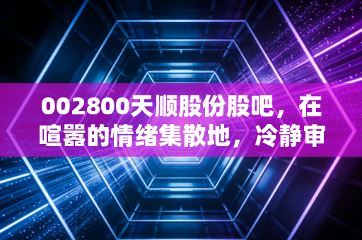 002800天顺股份股吧,在喧嚣的情绪集散地,冷静审视这只一带一路物流股的进退之路