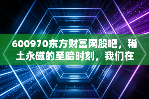 600970东方财富网股吧,稀土永磁的至暗时刻,我们在等待什么样的黎明?