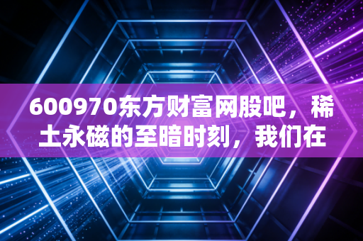 600970东方财富网股吧,稀土永磁的至暗时刻,我们在等待什么样的黎明?