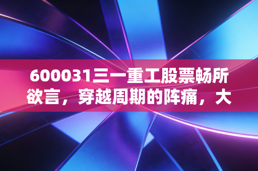 600031三一重工股票畅所欲言,穿越周期的阵痛,大国重器的出海救赎路