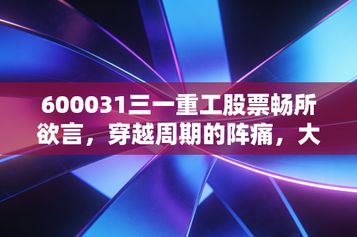 600031三一重工股票畅所欲言,穿越周期的阵痛,大国重器的出海救赎路