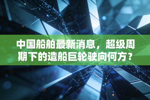 中国船舶最新消息,超级周期下的造船巨轮驶向何方?深度解析背后的投资逻辑与行业变局