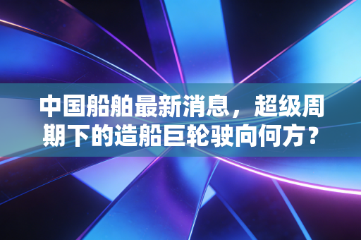 中国船舶最新消息,超级周期下的造船巨轮驶向何方?深度解析背后的投资逻辑与行业变局