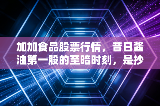 加加食品股票行情,昔日酱油第一股的至暗时刻,是抄底良机还是价值陷阱?