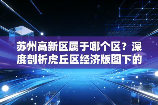 苏州高新区属于哪个区?深度剖析虎丘区经济版图下的财富机遇与生活图景
