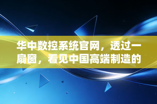 华中数控系统官网,透过一扇窗,看见中国高端制造的倔强与突围