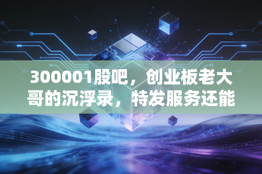 300001股吧,创业板老大哥的沉浮录,特发服务还能再打翻身仗吗?