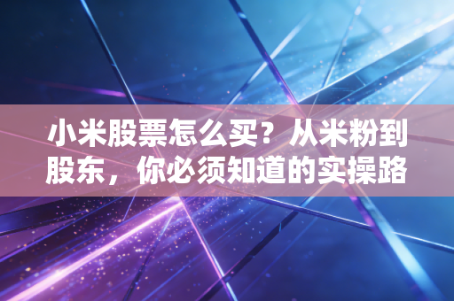 小米股票怎么买?从米粉到股东,你必须知道的实操路径与投资逻辑