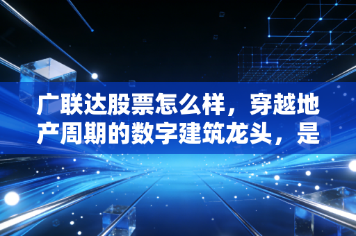 广联达股票怎么样,穿越地产周期的数字建筑龙头,是价值陷阱还是黄金坑?