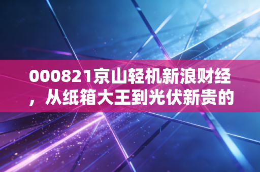 000821京山轻机新浪财经,从纸箱大王到光伏新贵的艰难转身,这波行情你能跟上吗?