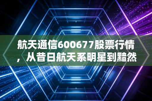 航天通信600677股票行情,从昔日航天系明星到黯然退市,一场关于信任与风控的深刻复盘