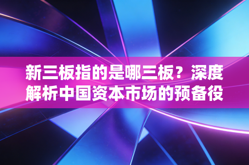 新三板指的是哪三板?深度解析中国资本市场的预备役与淘金地
