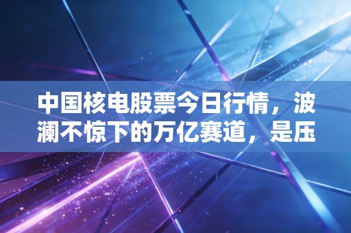 中国核电股票今日行情,波澜不惊下的万亿赛道,是压舱石还是潜力股?