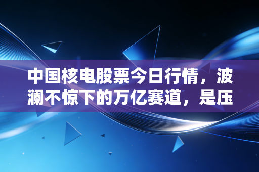 中国核电股票今日行情,波澜不惊下的万亿赛道,是压舱石还是潜力股?