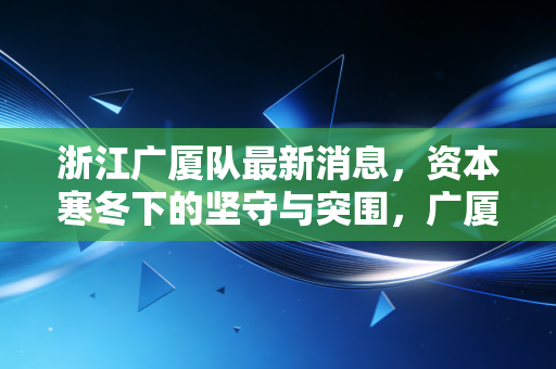 浙江广厦队最新消息,资本寒冬下的坚守与突围,广厦控股的体育生意经到底怎么算?