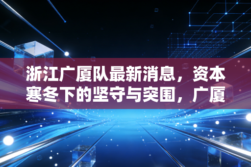 浙江广厦队最新消息,资本寒冬下的坚守与突围,广厦控股的体育生意经到底怎么算?