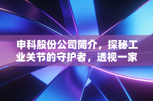 申科股份公司简介,探秘工业关节的守护者,透视一家老牌上市公司的韧性与突围