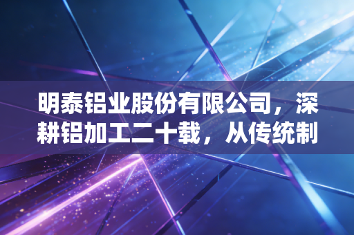 明泰铝业股份有限公司,深耕铝加工二十载,从传统制造到绿色转型的硬核突围之路