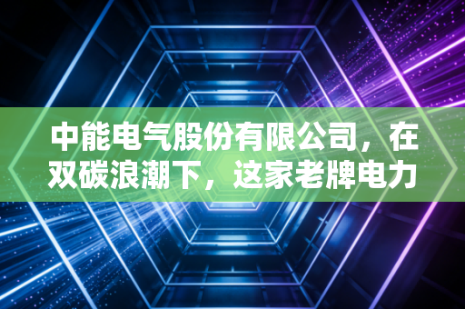 中能电气股份有限公司,在双碳浪潮下,这家老牌电力企业如何破局重生?
