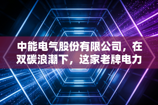 中能电气股份有限公司,在双碳浪潮下,这家老牌电力企业如何破局重生?