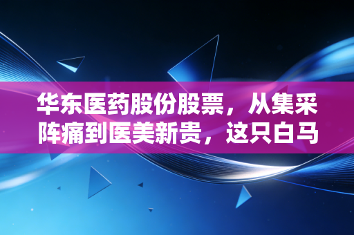 华东医药股份股票,从集采阵痛到医美新贵,这只白马股还能打吗?