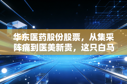 华东医药股份股票,从集采阵痛到医美新贵,这只白马股还能打吗?