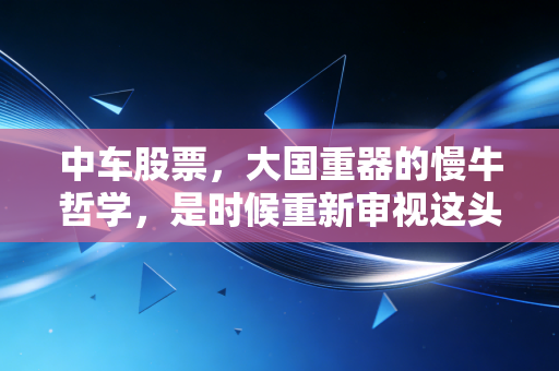 中车股票,大国重器的慢牛哲学,是时候重新审视这头沉睡的雄狮了吗?