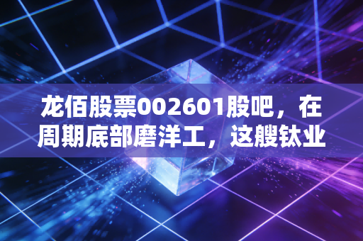 龙佰股票002601股吧,在周期底部磨洋工,这艘钛业航母还能乘风破浪吗?