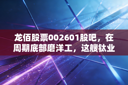 龙佰股票002601股吧,在周期底部磨洋工,这艘钛业航母还能乘风破浪吗?