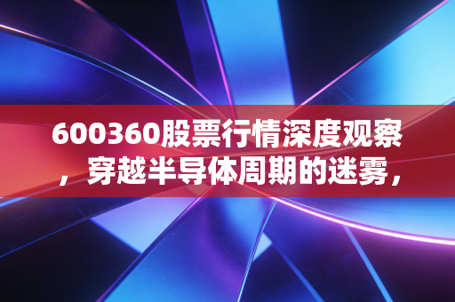 600360股票行情深度观察,穿越半导体周期的迷雾,华微电子的老树能否发新芽?