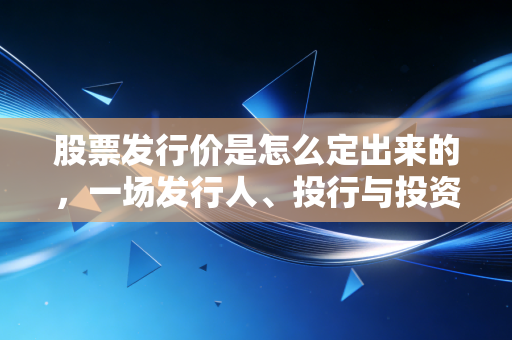 股票发行价是怎么定出来的，一场发行人、投行与投资者的心理博弈