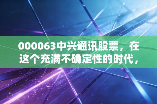 000063中兴通讯股票,在这个充满不确定性的时代,我们该如何审视这位倔强的幸存者?