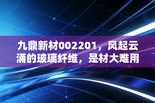 九鼎新材002201,风起云涌的玻璃纤维,是材大难用还是潜力无穷?