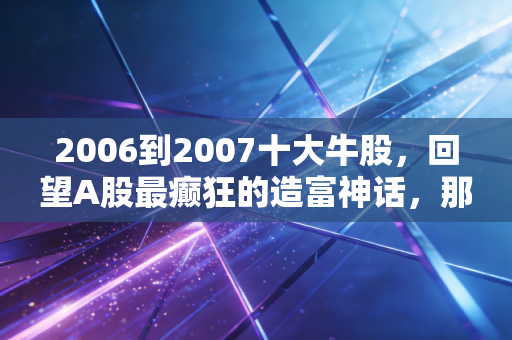 2006到2007十大牛股,回望A股最癫狂的造富神话,那是遍地黄金的岁月