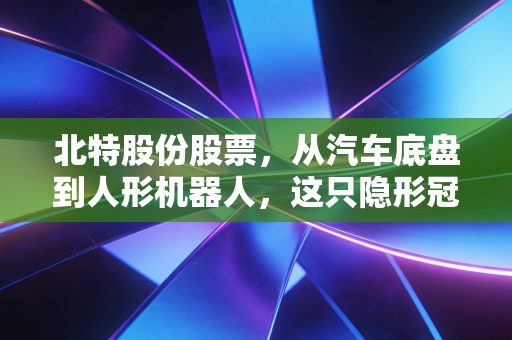 北特股份股票,从汽车底盘到人形机器人,这只隐形冠军到底值不值得我们长期关注?
