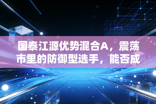 国泰江源优势混合A，震荡市里的防御型选手，能否成为你资产配置的定心丸？