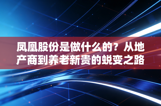 凤凰股份是做什么的?从地产商到养老新贵的蜕变之路