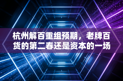 杭州解百重组预期，老牌百货的第二春还是资本的一场黄粱美梦？