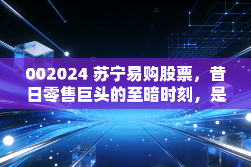 002024 苏宁易购股票，昔日零售巨头的至暗时刻，是抄底良机还是价值陷阱？