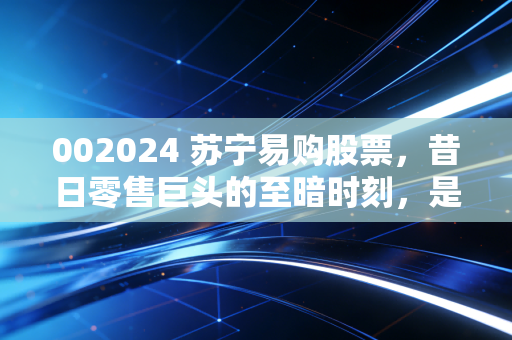 002024 苏宁易购股票，昔日零售巨头的至暗时刻，是抄底良机还是价值陷阱？